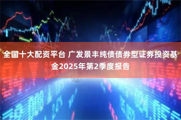 全国十大配资平台 广发景丰纯债债券型证券投资基金2025年第2季度报告