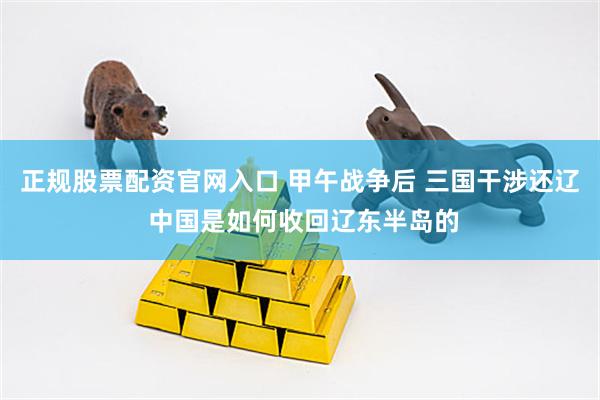 正规股票配资官网入口 甲午战争后 三国干涉还辽 中国是如何收回辽东半岛的