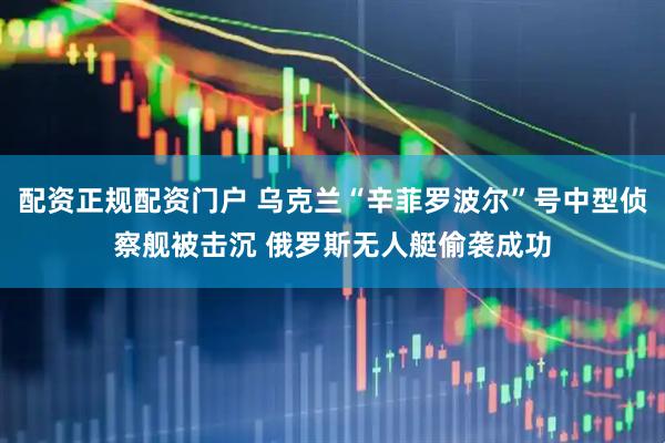配资正规配资门户 乌克兰“辛菲罗波尔”号中型侦察舰被击沉 俄罗斯无人艇偷袭成功