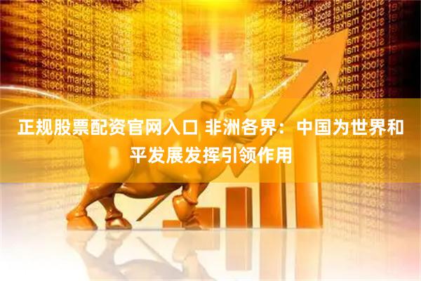 正规股票配资官网入口 非洲各界：中国为世界和平发展发挥引领作用