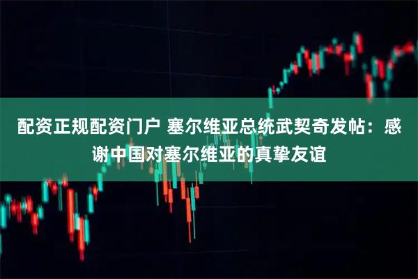 配资正规配资门户 塞尔维亚总统武契奇发帖：感谢中国对塞尔维亚的真挚友谊