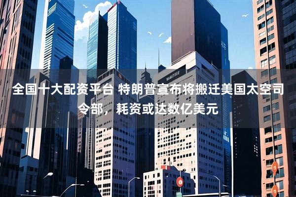 全国十大配资平台 特朗普宣布将搬迁美国太空司令部，耗资或达数亿美元