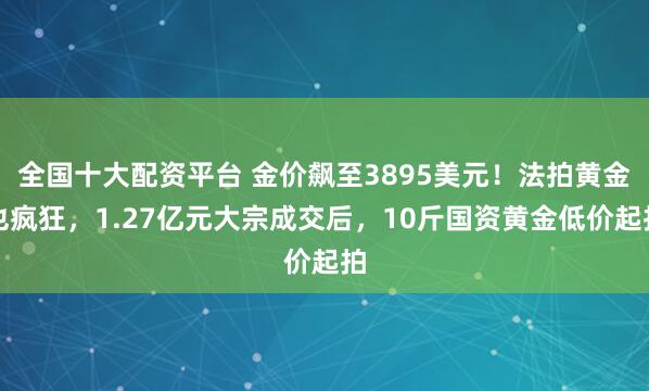 全国十大配资平台 金价飙至3895美元！法拍黄金也疯狂，1.27亿元大宗成交后，10斤国资黄金低价起拍